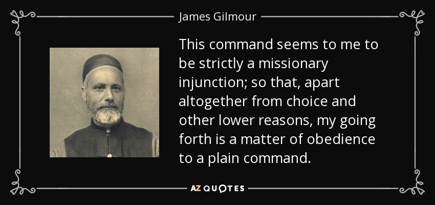 This command seems to me to be strictly a missionary injunction; so that, apart altogether from choice and other lower reasons, my going forth is a matter of obedience to a plain command. - James Gilmour