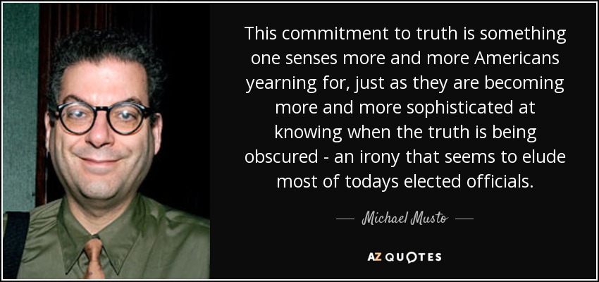 This commitment to truth is something one senses more and more Americans yearning for, just as they are becoming more and more sophisticated at knowing when the truth is being obscured - an irony that seems to elude most of todays elected officials. - Michael Musto
