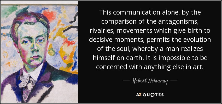 This communication alone, by the comparison of the antagonisms, rivalries, movements which give birth to decisive moments, permits the evolution of the soul, whereby a man realizes himself on earth. It is impossible to be concerned with anything else in art. - Robert Delaunay