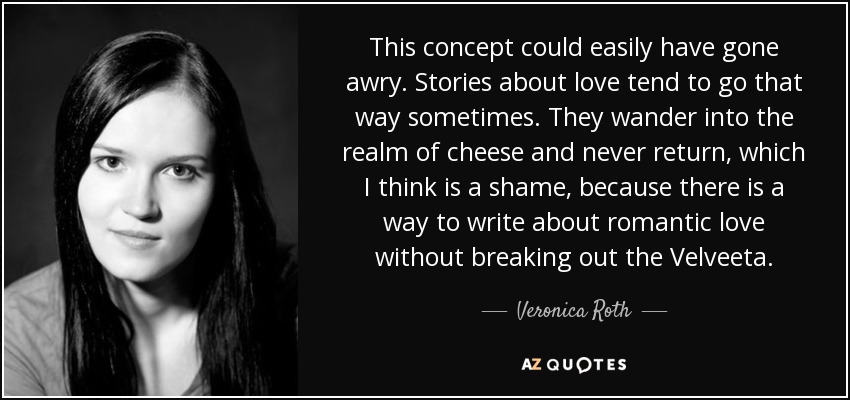 This concept could easily have gone awry. Stories about love tend to go that way sometimes. They wander into the realm of cheese and never return, which I think is a shame, because there is a way to write about romantic love without breaking out the Velveeta. - Veronica Roth