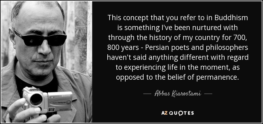 This concept that you refer to in Buddhism is something I've been nurtured with through the history of my country for 700, 800 years - Persian poets and philosophers haven't said anything different with regard to experiencing life in the moment, as opposed to the belief of permanence. - Abbas Kiarostami