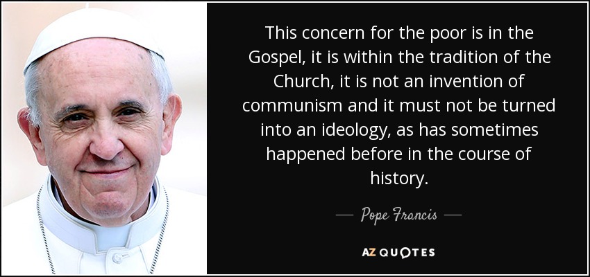 This concern for the poor is in the Gospel, it is within the tradition of the Church, it is not an invention of communism and it must not be turned into an ideology, as has sometimes happened before in the course of history. - Pope Francis
