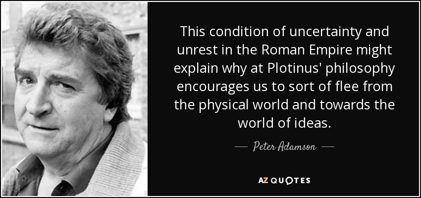 This condition of uncertainty and unrest in the Roman Empire might explain why at Plotinus' philosophy encourages us to sort of flee from the physical world and towards the world of ideas. - Peter Adamson