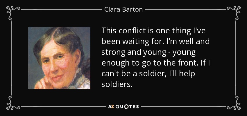 This conflict is one thing I've been waiting for. I'm well and strong and young - young enough to go to the front. If I can't be a soldier, I'll help soldiers. - Clara Barton