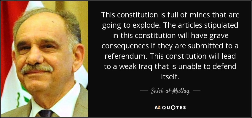 This constitution is full of mines that are going to explode. The articles stipulated in this constitution will have grave consequences if they are submitted to a referendum. This constitution will lead to a weak Iraq that is unable to defend itself. - Saleh al-Mutlaq