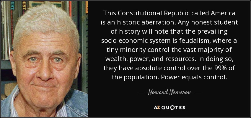 This Constitutional Republic called America is an historic aberration. Any honest student of history will note that the prevailing socio-economic system is feudalism, where a tiny minority control the vast majority of wealth, power, and resources. In doing so, they have absolute control over the 99% of the population. Power equals control. - Howard Nemerov