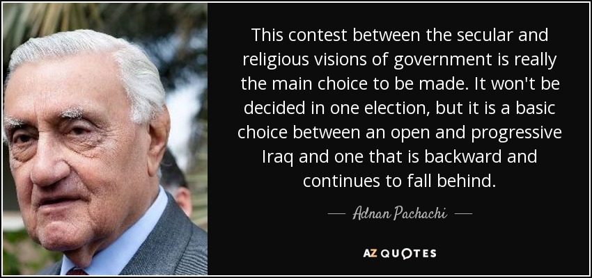This contest between the secular and religious visions of government is really the main choice to be made. It won't be decided in one election, but it is a basic choice between an open and progressive Iraq and one that is backward and continues to fall behind. - Adnan Pachachi