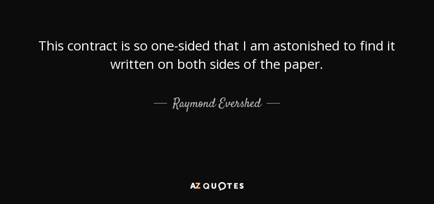 This contract is so one-sided that I am astonished to find it written on both sides of the paper. - Raymond Evershed, 1st Baron Evershed