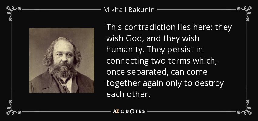 This contradiction lies here: they wish God, and they wish humanity. They persist in connecting two terms which, once separated, can come together again only to destroy each other. - Mikhail Bakunin