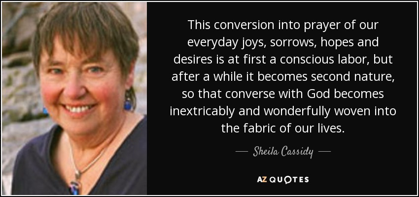 This conversion into prayer of our everyday joys, sorrows, hopes and desires is at first a conscious labor, but after a while it becomes second nature, so that converse with God becomes inextricably and wonderfully woven into the fabric of our lives. - Sheila Cassidy