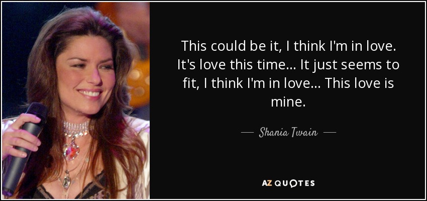 This could be it, I think I'm in love. It's love this time... It just seems to fit, I think I'm in love... This love is mine. - Shania Twain