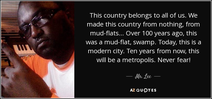 This country belongs to all of us. We made this country from nothing, from mud-flats... Over 100 years ago, this was a mud-flat, swamp. Today, this is a modern city. Ten years from now, this will be a metropolis. Never fear! - Mr. Lee