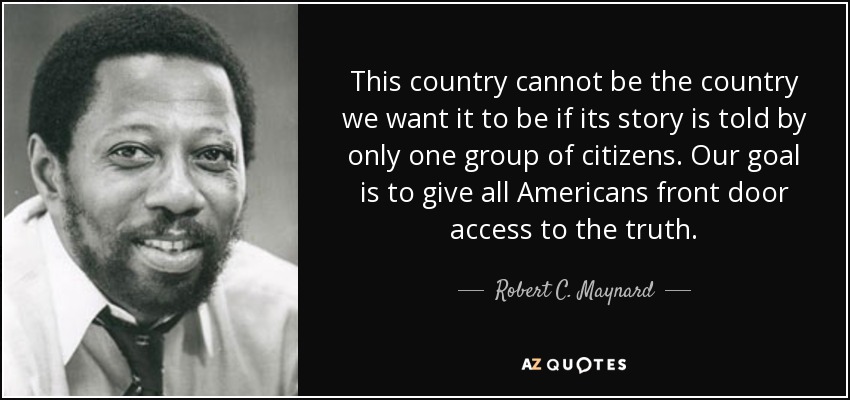 This country cannot be the country we want it to be if its story is told by only one group of citizens. Our goal is to give all Americans front door access to the truth. - Robert C. Maynard