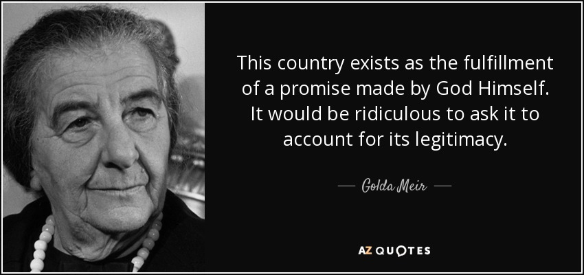 This country exists as the fulfillment of a promise made by God Himself. It would be ridiculous to ask it to account for its legitimacy. - Golda Meir
