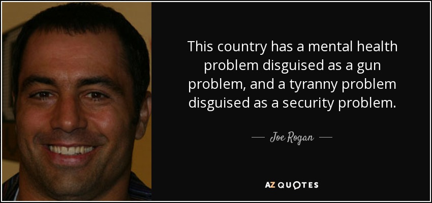 This country has a mental health problem disguised as a gun problem, and a tyranny problem disguised as a security problem. - Joe Rogan