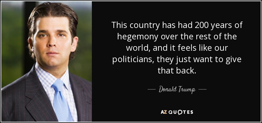This country has had 200 years of hegemony over the rest of the world, and it feels like our politicians, they just want to give that back. - Donald Trump, Jr.