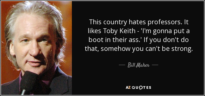 This country hates professors. It likes Toby Keith - 'I'm gonna put a boot in their ass.' If you don't do that, somehow you can't be strong. - Bill Maher