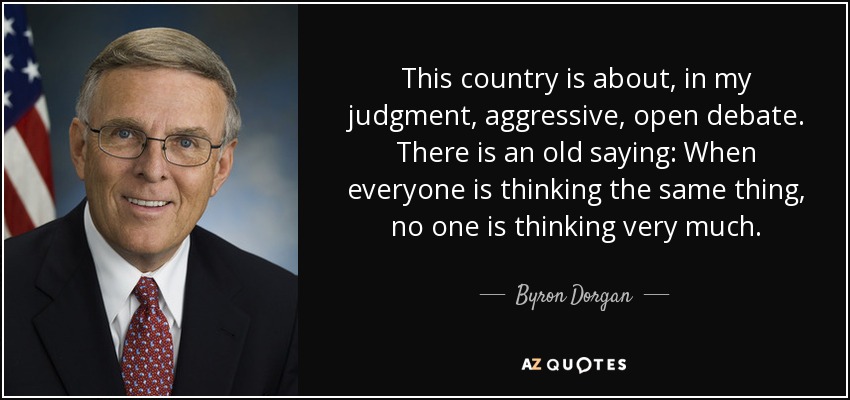 This country is about, in my judgment, aggressive, open debate. There is an old saying: When everyone is thinking the same thing, no one is thinking very much. - Byron Dorgan