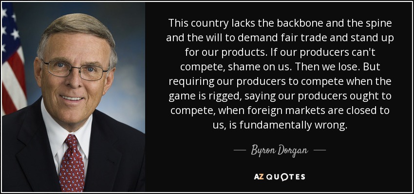 This country lacks the backbone and the spine and the will to demand fair trade and stand up for our products. If our producers can't compete, shame on us. Then we lose. But requiring our producers to compete when the game is rigged, saying our producers ought to compete, when foreign markets are closed to us, is fundamentally wrong. - Byron Dorgan