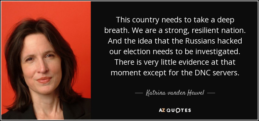 This country needs to take a deep breath. We are a strong, resilient nation. And the idea that the Russians hacked our election needs to be investigated. There is very little evidence at that moment except for the DNC servers. - Katrina vanden Heuvel