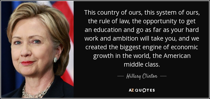 This country of ours, this system of ours, the rule of law, the opportunity to get an education and go as far as your hard work and ambition will take you, and we created the biggest engine of economic growth in the world, the American middle class. - Hillary Clinton