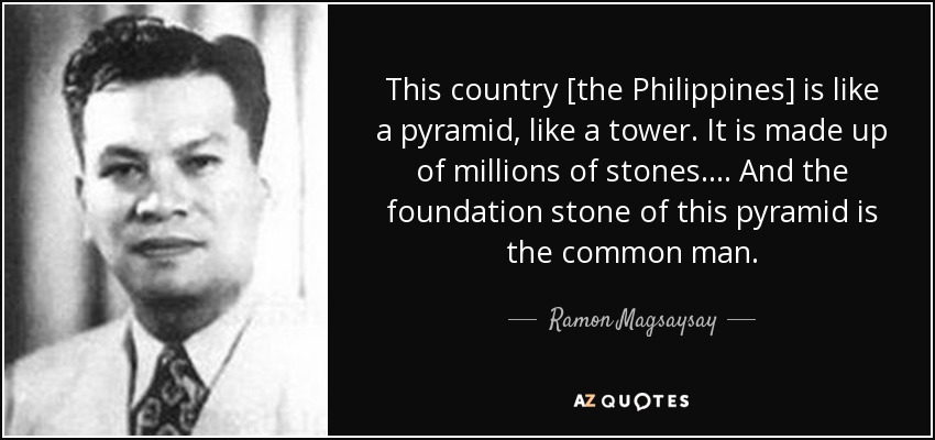 This country [the Philippines] is like a pyramid, like a tower. It is made up of millions of stones... . And the foundation stone of this pyramid is the common man. - Ramon Magsaysay