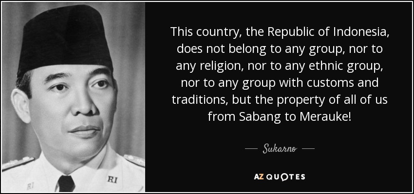 This country, the Republic of Indonesia, does not belong to any group, nor to any religion, nor to any ethnic group, nor to any group with customs and traditions, but the property of all of us from Sabang to Merauke! - Sukarno