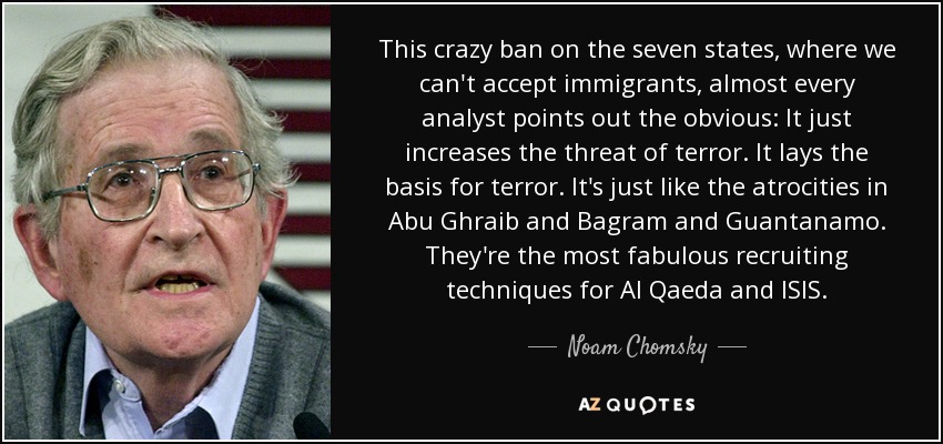 This crazy ban on the seven states, where we can't accept immigrants, almost every analyst points out the obvious: It just increases the threat of terror. It lays the basis for terror. It's just like the atrocities in Abu Ghraib and Bagram and Guantanamo. They're the most fabulous recruiting techniques for Al Qaeda and ISIS. - Noam Chomsky