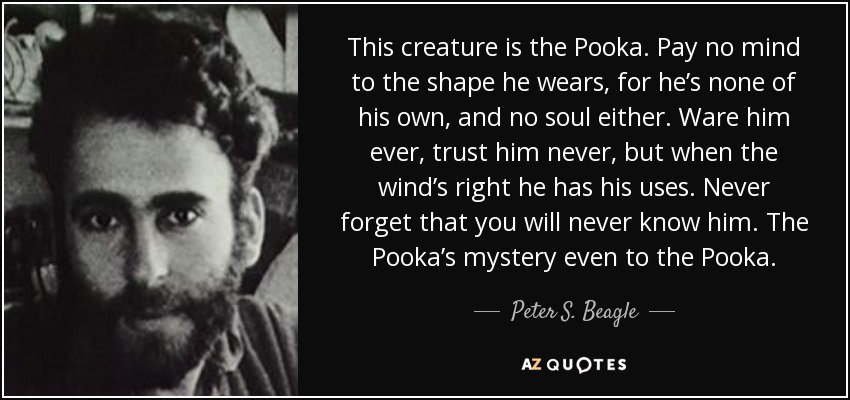 This creature is the Pooka. Pay no mind to the shape he wears, for he’s none of his own, and no soul either. Ware him ever, trust him never, but when the wind’s right he has his uses. Never forget that you will never know him. The Pooka’s mystery even to the Pooka. - Peter S. Beagle