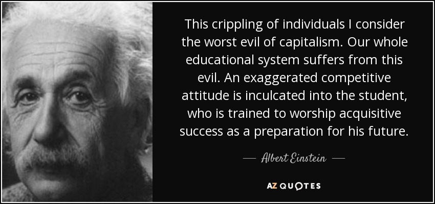 This crippling of individuals I consider the worst evil of capitalism. Our whole educational system suffers from this evil. An exaggerated competitive attitude is inculcated into the student, who is trained to worship acquisitive success as a preparation for his future. - Albert Einstein