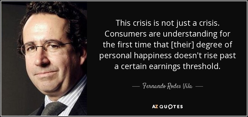 This crisis is not just a crisis. Consumers are understanding for the first time that [their] degree of personal happiness doesn't rise past a certain earnings threshold. - Fernando Rodes Vila