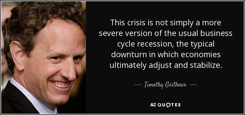 This crisis is not simply a more severe version of the usual business cycle recession, the typical downturn in which economies ultimately adjust and stabilize. - Timothy Geithner