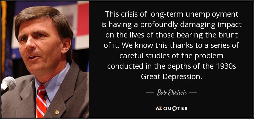This crisis of long-term unemployment is having a profoundly damaging impact on the lives of those bearing the brunt of it. We know this thanks to a series of careful studies of the problem conducted in the depths of the 1930s Great Depression. - Bob Ehrlich