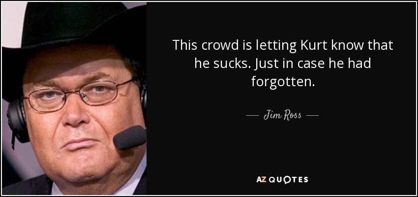 This crowd is letting Kurt know that he sucks. Just in case he had forgotten. - Jim Ross