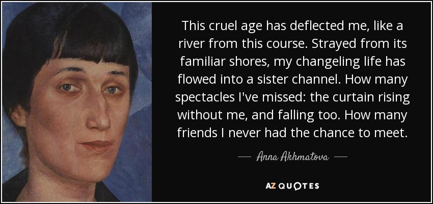 This cruel age has deflected me, like a river from this course. Strayed from its familiar shores, my changeling life has flowed into a sister channel. How many spectacles I've missed: the curtain rising without me, and falling too. How many friends I never had the chance to meet. - Anna Akhmatova
