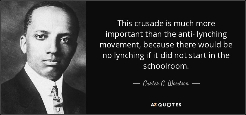 This crusade is much more important than the anti- lynching movement, because there would be no lynching if it did not start in the schoolroom. - Carter G. Woodson