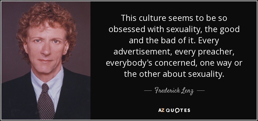 This culture seems to be so obsessed with sexuality, the good and the bad of it. Every advertisement, every preacher, everybody's concerned, one way or the other about sexuality. - Frederick Lenz