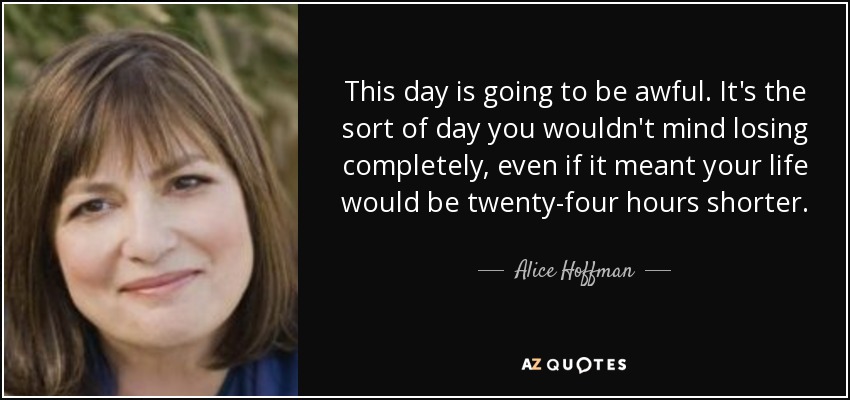 This day is going to be awful. It's the sort of day you wouldn't mind losing completely, even if it meant your life would be twenty-four hours shorter. - Alice Hoffman