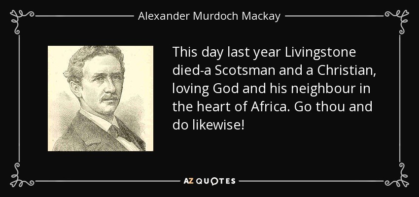 This day last year Livingstone died-a Scotsman and a Christian, loving God and his neighbour in the heart of Africa. Go thou and do likewise! - Alexander Murdoch Mackay