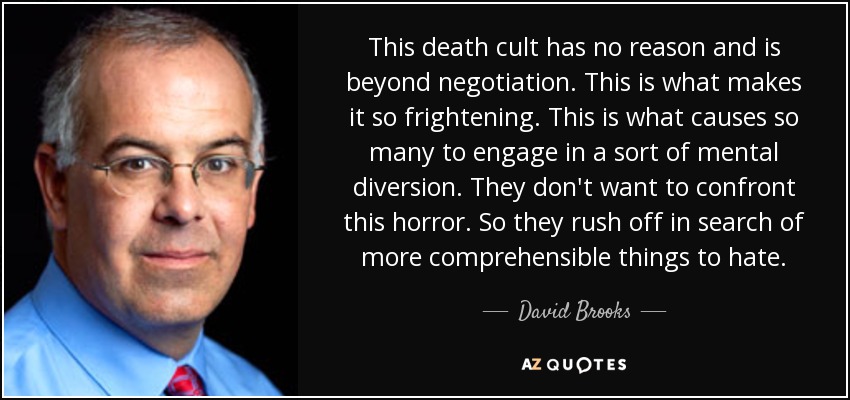 This death cult has no reason and is beyond negotiation. This is what makes it so frightening. This is what causes so many to engage in a sort of mental diversion. They don't want to confront this horror. So they rush off in search of more comprehensible things to hate. - David Brooks