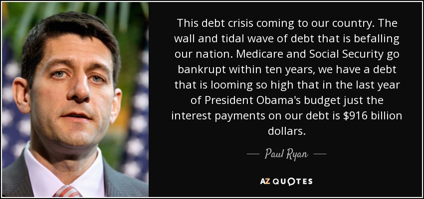 This debt crisis coming to our country. The wall and tidal wave of debt that is befalling our nation. Medicare and Social Security go bankrupt within ten years, we have a debt that is looming so high that in the last year of President Obama's budget just the interest payments on our debt is $916 billion dollars. - Paul Ryan