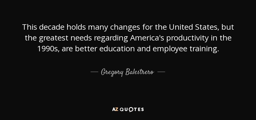 This decade holds many changes for the United States, but the greatest needs regarding America's productivity in the 1990s, are better education and employee training. - Gregory Balestrero