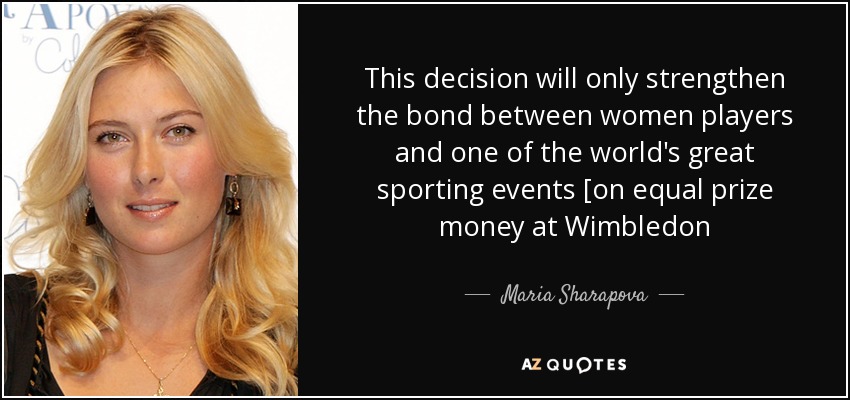 This decision will only strengthen the bond between women players and one of the world's great sporting events [on equal prize money at Wimbledon - Maria Sharapova