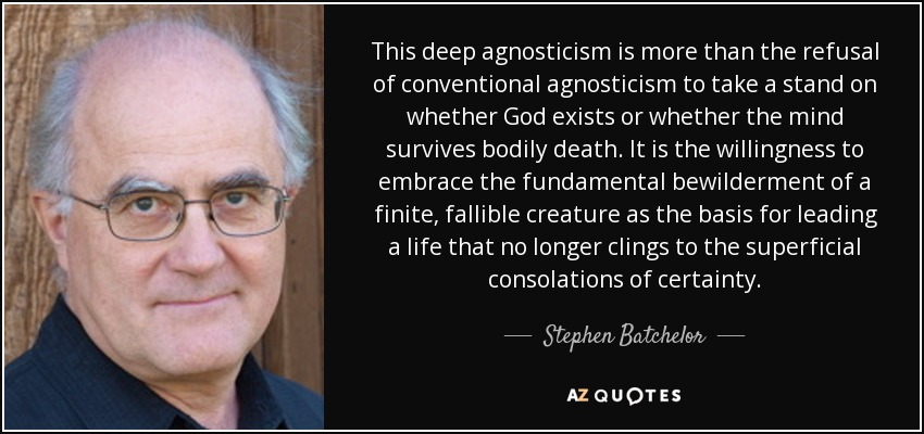 This deep agnosticism is more than the refusal of conventional agnosticism to take a stand on whether God exists or whether the mind survives bodily death. It is the willingness to embrace the fundamental bewilderment of a finite, fallible creature as the basis for leading a life that no longer clings to the superficial consolations of certainty. - Stephen Batchelor