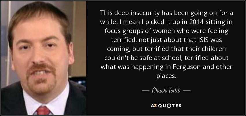 This deep insecurity has been going on for a while. I mean I picked it up in 2014 sitting in focus groups of women who were feeling terrified, not just about that ISIS was coming, but terrified that their children couldn't be safe at school, terrified about what was happening in Ferguson and other places. - Chuck Todd