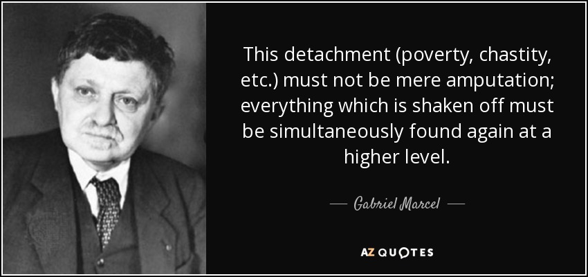 This detachment (poverty, chastity, etc.) must not be mere amputation; everything which is shaken off must be simultaneously found again at a higher level. - Gabriel Marcel