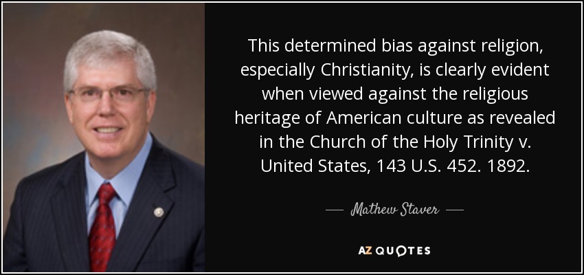 This determined bias against religion, especially Christianity, is clearly evident when viewed against the religious heritage of American culture as revealed in the Church of the Holy Trinity v. United States, 143 U.S. 452. 1892. - Mathew Staver