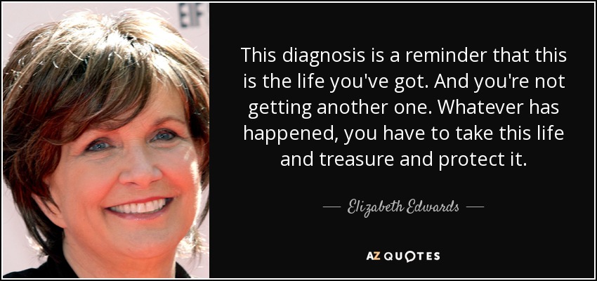 This diagnosis is a reminder that this is the life you've got. And you're not getting another one. Whatever has happened, you have to take this life and treasure and protect it. - Elizabeth Edwards