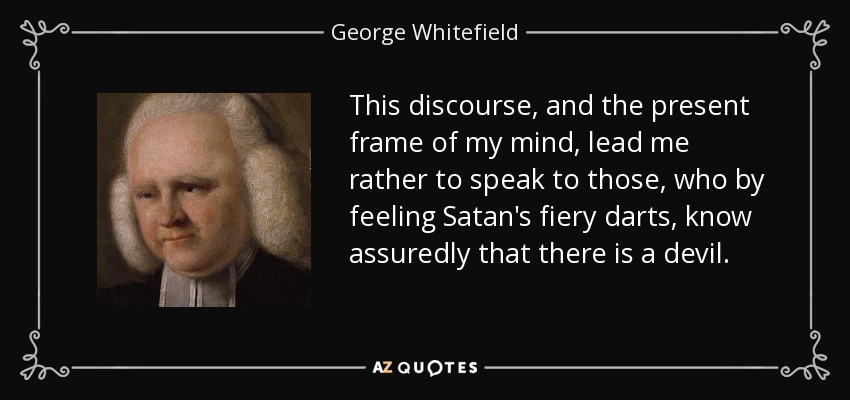 This discourse, and the present frame of my mind, lead me rather to speak to those, who by feeling Satan's fiery darts, know assuredly that there is a devil. - George Whitefield