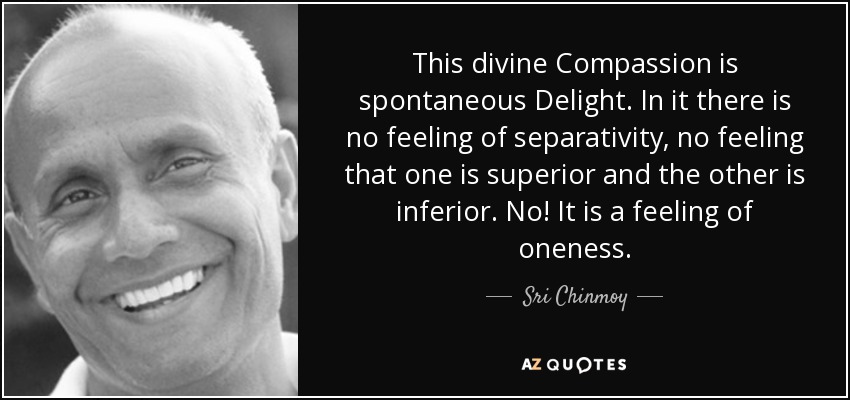 This divine Compassion is spontaneous Delight. In it there is no feeling of separativity, no feeling that one is superior and the other is inferior. No! It is a feeling of oneness. - Sri Chinmoy